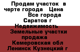 Продам участок​ в черте города › Цена ­ 500 000 - Все города, Саратов г. Недвижимость » Земельные участки продажа   . Кемеровская обл.,Ленинск-Кузнецкий г.